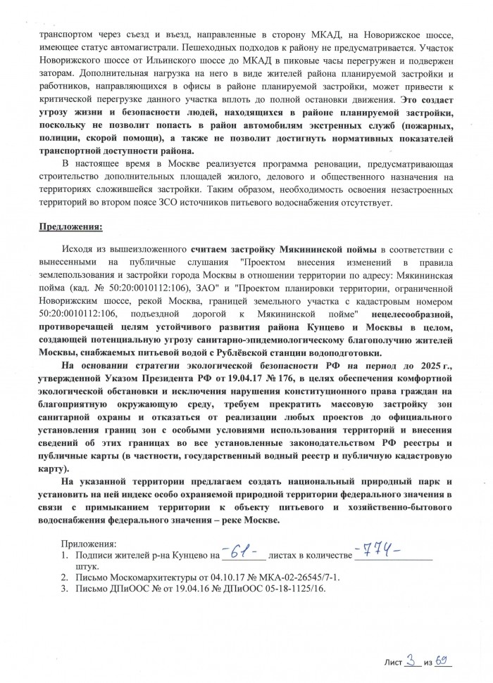 Замечания и предложения Мы, нижеподписавшиеся (всего _____ подписей) жители района Кунцево г. Москвы, КАТЕГОРИЧЕСКИ ПРОТИВ утверждения проектов: планировки территории, ограниченной Новорижским шоссе, рекой Москва, границей земельного участка с кадастровым номером 50:20:0010112:106, подъездной дорогой к Мякининской пойме; внесения изменений в правила землепользования и застройки города Москвы в отношении территории по адресу: Мякининская пойма (кад. № 50:20:0010112:106) В соответствии со ст. 68 Градостроительного кодекса г. Москвы просим внести в Протокол публичных слушаний по указанным проектам наши замечания и предложения. Замечания: Согласно Постановлению Совета народных комиссаров РСФСР от 23 мая 1941 г. № 355 «О санитарной охране Московского водопровода и источников его водоснабжения» и Постановлению Совета министров РСФСР № 640 от 30.11.1971 «Об утверждении зоны санитарной охраны Западной водопроводной станции Московского водопровода и питающих ее источников», земельный участок, для которого разработаны вышеуказанные проекты, расположен во втором поясе зоны санитарной охраны источника питьевого водоснабжения – реки Москвы. Согласно Решению исполнительных комитетов Московского городского и Московского областного Советов народных депутатов от 17 апреля 1980 г. N 500-11431 во втором поясе ЗСО Рублевской и Западной станций водоподготовки выделена режимная "жесткая" зона, в которую входят прибрежные участки канала им. Москвы, его водохранилища и участки Москвы-реки по 150 м в обе стороны, где "воспрещается всякое новое строительство и обработка земли с применением навозного удобрения, воспрещается стирка белья, водопой и купанье скота". Согласно п.14 ч.5 ст.27 Земельного кодекса РФ ограничиваются в обороте находящиеся в государственной или муниципальной собственности земельные участки в первом и втором поясах ЗСО водных объектов, используемых для целей питьевого и хозяйственно-бытового водоснабжения. Согласно ч.2 ст.27 Земельного кодекса РФ земельные участки, отнесенные к землям, ограниченным в обороте, не предоставляются в частную собственность, за исключением случаев, установленных федеральными законами. Таким образом, при продаже застройщиком жилых помещений в многоквартирных домах будет нарушено предусмотренное ст.36 Жилищного кодекса РФ право собственности покупателей помещений на земельный участок, на котором расположено здание, в составе общего имущества дома. В нарушение п.6 и п.18 ч.1 Приказа Министерства экономического развития РФ от 17.03.2016 № 145 на публичной кадастровой карте отсутствуют: - границы зон с особыми условиями использования территории (в частности водоохранных зон, зон затопления, подтопления, зон санитарной охраны источника питьевого и хозяйственно-бытового водоснабжения – реки Москвы, а также СЗЗ предусмотренных проектом планировки локальных очистных сооружений, СЗЗ ООО "КНАУФ ГИПС" и ООО "КНАУФ ПЕНОПЛАСТ"); - границы водных объектов, что делает возможным незаконное игнорирование ограничений на строительство. Из приложенного ответа Москомархитектуры следует, что в настоящее время новая редакция санитарных правил, устанавливающих ЗСО Рублевской станции водоподготовки, только находится на согласовании в Роспотребнадзоре. Таким образом, в действующих нормативно-правовых актах не полностью урегулирован вопрос согласования и утверждения границ зон санитарной охраны источников водоснабжения, не определен порядок взаимодействия государственных и муниципальных органов власти и иных организаций при установлении границ ЗСО. В соответствии с приложенным ответом Департамента природопользования и охраны окружающей среды города Москвы от 19.04.16 № ДПиООС 05-18-1125/16 срок определения зон затопления и подтопления в полном объеме до момента утверждения их границ – 2017 год, однако до настоящего момента границы зон затопления и подтопления не показаны на публичной кадастровой карте. Обращаем Ваше внимание, что в соответствии со ст.67.1 Водного кодекса РФ в границах зон затопления, подтопления, запрещаются размещение новых населенных пунктов и строительство намечаемых объектов капитального строительства без обеспечения инженерной защиты таких населенных пунктов и объектов от затопления, подтопления. Однако принять решение о необходимости обеспечения инженерной защиты территорий и объектов от затопления, подтопления в отсутствие сведений об утвержденных границах соответствующих зон не представляется возможным. Просим дать разъяснения, из каких соображений и на основании каких нормативно-правовых актов в рассматриваемых проектах показаны зоны с особыми условиями использования территорий, сведения о которых в настоящее время отсутствуют на публичной кадастровой карте. Проектом планировки территории предусматривается строительство локальных очистных сооружений, прокладка сети дождевой канализации. Обращаем Ваше внимание, что в соответствии со ст.44 Водного кодекса РФ запрещается сброс любых сточных вод, в том числе дренажных, в водные объекты, расположенные в зоне санитарной охраны источников питьевого и хозяйственно-бытового водоснабжения. Из проекта непонятно, куда будет сбрасываться воды из системы локальных очистных сооружений и сети дождевой канализации. Просим дать разъяснения и приложить соотвествующие материалы по обоснованию. Обращаем Ваше внимание, что вблизи объектов Рублевской станции водоподготовки уже идёт массовая застройка во втором поясе санитарной охраны в нарушение природоохранного и санитарного законодательства (Подробности: https://regnum.ru/news/society/2299061.html). Связь района планируемой застройки с остальной территорией города проектом предполагается осуществлять исключительно личным и общественным автомобильным транспортом через съезд и въезд, направленные в сторону МКАД, на Новорижское шоссе, имеющее статус автомагистрали. Пешеходных подходов к району не предусматривается. Участок Новорижского шоссе от Ильинского шоссе до МКАД в пиковые часы перегружен и подвержен заторам. Дополнительная нагрузка на него в виде жителей района планируемой застройки и работников, направляющихся в офисы в районе планируемой застройки, может привести к критической перегрузке данного участка вплоть до полной остановки движения. Это создаст угрозу жизни и безопасности людей, находящихся в районе планируемой застройки, поскольку не позволит попасть в район автомобилям экстренных служб (пожарных, полиции, скорой помощи), а также не позволит достигнуть нормативных показателей транспортной доступности района. В настоящее время в Москве реализуется программа реновации, предусматривающая строительство дополнительных площадей жилого, делового и общественного назначения на территориях сложившейся застройки. Таким образом, необходимость освоения незастроенных территорий во втором поясе ЗСО источников питьевого водоснабжения отсутствует. Предложения: Исходя из вышеизложенного считаем застройку Мякининской поймы в соответствии с вынесенными на публичные слушания "Проектом внесения изменений в правила землепользования и застройки города Москвы в отношении территории по адресу: Мякининская пойма (кад. № 50:20:0010112:106), ЗАО" и "Проектом планировки территории, ограниченной Новорижским шоссе, рекой Москва, границей земельного участка с кадастровым номером 50:20:0010112:106, подъездной дорогой к Мякининской пойме" нецелесообразной, противоречащей целям устойчивого развития района Кунцево и Москвы в целом, создающей потенциальную угрозу санитарно-эпидемиологическому благополучию жителей Москвы, снабжаемых питьевой водой с Рублёвской станции водоподготовки. На основании стратегии экологической безопасности РФ на период до 2025 г., утвержденной Указом Президента РФ от 19.04.17 № 176, в целях обеспечения комфортной экологической обстановки и исключения нарушения конституционного права граждан на благоприятную окружающую среду, требуем прекратить массовую застройку зон санитарной охраны и отказаться от реализации любых проектов до официального установления границ зон с особыми условиями использования территорий и внесения сведений об этих границах во все установленные законодательством РФ реестры и публичные карты (в частности, государственный водный реестр и публичную кадастровую карту). На указанной территории предлагаем создать национальный природный парк и установить на ней индекс особо охраняемой природной территории федерального значения в связи с примыканием территории к объекту питьевого и хозяйственно-бытового водоснабжения федерального значения – реке Москве.